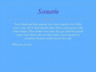 Scenario 
Your friend and their partner have been together for a little 
over a year. All of their friends think Their a nice person with 
a bad temper. They notice every time they get mad they punch 
walls. Your friend tells you that luckily you’re around on 
occasions because usually they’re the wall. 
What do you do? 
 