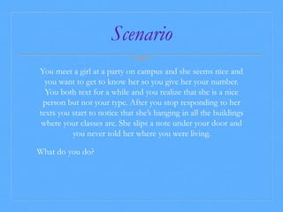 Scenario 
You meet a girl at a party on campus and she seems nice and 
you want to get to know her so you give her your number. 
You both text for a while and you realize that she is a nice 
person but not your type. After you stop responding to her 
texts you start to notice that she’s hanging in all the buildings 
where your classes are. She slips a note under your door and 
you never told her where you were living. 
What do you do? 
 