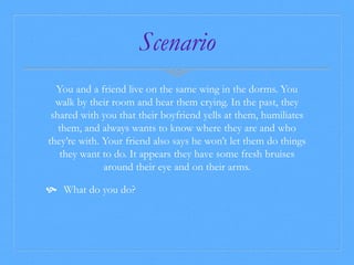 Scenario 
You and a friend live on the same wing in the dorms. You 
walk by their room and hear them crying. In the past, they 
shared with you that their boyfriend yells at them, humiliates 
them, and always wants to know where they are and who 
they’re with. Your friend also says he won’t let them do things 
they want to do. It appears they have some fresh bruises 
around their eye and on their arms. 
 What do you do? 
 