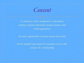 Consent 
A voluntary, sober, imaginative, enthusiastic, 
creative, wanted, informed, mutual, honest, and 
verbal agreement 
An active agreement: Consent cannot be forced 
Never implied and cannot be assumed, even in the 
context of a relationship 
 