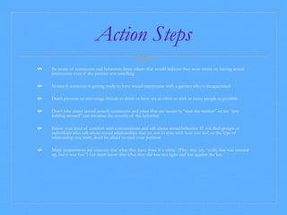 Action Steps 
 Be aware of comments and behaviors from others that would indicate they were intent on having sexual 
intercourse even if the partner was unwilling 
 Notice if someone is getting ready to have sexual intercourse with a partner who is incapacitated 
 Don’t pressure or encourage friends to drink or have sex as often or with as many people as possible 
 Don’t joke about sexual assault; comments and jokes that are meant to “ease the tension” or are “just 
kidding around” can trivialize the severity of the behavior 
 Know your level of comfort with conversations and talk about sexual behavior. If you find groups or 
individuals who talk about sexual relationships that are not in sync with how you feel, or the type of 
relationship you want, don’t be afraid to state your position 
 Many perpetrators are unaware that what they have done is a crime. (They may say, “yeah, that was messed 
up, but it was fun.”) Let them know that what they did was not right and was against the law. 
 