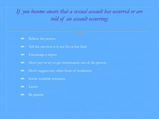 If you become aware that a sexual assault has occurred or are 
told of an assault occurring: 
 Believe the person 
 Tell the survivor it is not his or her fault 
 Encourage a report 
 Don’t pry or try to get information out of the person 
 Don’t suggest any other form of retaliation 
 Know available resources 
 Listen 
 Be patient 
 