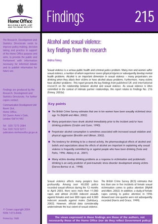 Findings                                                                           215
The Research, Development and
Statistics Directorate exists to         Alcohol and sexual violence:
improve policy making, decision
taking and practice in support
of the Home Office purpose and
                                         key findings from the research
aims, to provide the public and
Parliament with information              Andrea Finney
necessary for informed debate
and to publish information for
future use.                              Sexual violence is a serious public health and criminal justice problem. Many men and women suffer
                                         sexual violence, a number of whom experience severe physical injuries or subsequently develop mental
                                         health problems. Alcohol is an important dimension in sexual violence – many perpetrators are
                                         drinking when they attack their victims or have alcohol abuse problems. Furthermore, many victims
                                         have alcohol ‘problems’. This report presents the key findings from published UK and international
                                         research on the relationship between alcohol and sexual violence. As sexual violence is often
Findings are produced by the             committed in the context of intimate partner relationships, this report relates to Findings No. 216
Research, Development and                (Finney, 2003a).
Statistics Directorate. For further
copies contact:
Communication Development Unit           Key points
Room 264,
Home Office,                             q The British Crime Survey estimates that one in ten women have been sexually victimised since
50 Queen Anne’s Gate,                        age 16 (Myhill and Allen, 2002).
London SW1H 9AT.
                                         q Many perpetrators have drunk alcohol immediately prior to the incident and/or have
Tel: 020 7273 2084                           drinking problems (Grubin and Gunn, 1990).
Fax: 020 7222 0211
publications.rds@homeoffice.gsi.gov.uk   q Perpetrator alcohol consumption is sometimes associated with increased sexual violation and
                                             physical aggression (Brecklin and Ullman, 2002).

                                         q The tendency for drinking to be a shared activity, the pharmacological effects of alcohol and
                                             beliefs and expectations about the effects of alcohol are important in explaining why sexual
                                             violence is frequently committed by or against people who have been drinking (Testa and
                                             Parks, 1996; Abbey et al., 2001).

                                         q Many victims develop drinking problems as a response to victimisation and problematic
                                             drinking is an early predictor of post-traumatic stress disorder development among victims
                                             (Darves-Bornoz et al., 1998).




                                         Sexual violence affects many people’s lives         The British Crime Survey (BCS) estimates that
                                         profoundly. Among over 48,000 police                less than one in five incidents of female sexual
                                         recorded sexual offences during the 12 months       victimisation comes to police attention (Myhill
                                         to April 2003, there were more than 11,000          and Allen, 2002). In addition, a study of female
                                         rapes and almost 24,000 indecent assaults           rapes coming to police attention in 1996
                                         against females and over 800 rapes and 4,000        showed over one-quarter were not subsequently
                                         indecent assaults against males (Salisbury,         recorded (Harris and Grace, 1999).
                                         2003). However, official data considerably
                                         underestimate the true extent of sexual violence.
© Crown copyright 2004
ISSN 1473-8406

Printed by: TABS                              The views expressed in these findings are those of the authors, not
                                          necessarily those of the Home Office (nor do they reflect Government policy)
 