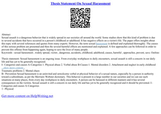 Thesis Statement On Sexual Harassment
Abstract
Sexual assault is a dangerous behavior that is widely spread in our societies all around the world. Some studies show that this kind of problem is due
to several accidents that have occurred in a person's childhood or adulthood. It has negative effects on a victim's life. The paper offers insights about
this topic with several references and quotes from many experts. However, the term sexual harassment is defined and explained thoroughly. The causes
of this serious problem are presented and then the several harmful effects are mentioned and explained. A few approaches can be followed in order to
prevent this offense from happening again, hoping to save the lives of many people.
Keywords : sexual harassment , widely spread, victim , dangerous, accidents, childhood, adulthood, causes, harmful , approaches, prevent, save. Outline:
Thesis statement: Sexual harassment is an ongoing issue. From everyday workplaces to daily encounters, sexual assault is still a concern in our daily
life and has yet to be generally recognized.
I– Categories and causes A–Categories 1. Physical abuse 2. Verbal abuse B–Causes 1. Mental disorders 2. Attachment and neglect in early childhood
...show more content...
Traumatic problems 2. Mental chaos
B– Prevention Sexual harassment is an uninvited and unwelcome verbal or physical behavior of a sexual nature, especially by a person in authority
toward a subordinate, as per the Merriam–Webster dictionary. This behavior is present in a large number in our societies and we can see such
situations at many places, from every day workplaces to daily encounters. A person can be harassed in different manners and it has several
consequences on the victims. Sexual assault is still a concern in our daily life and has yet to be generally recognized and it should be prevented. I–
Categories and causes A–Categories
1– Physical
Get more content on HelpWriting.net
 