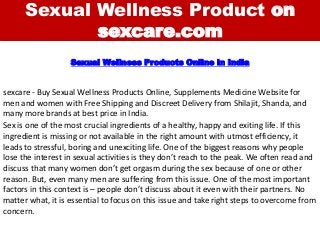 Sexual Wellness Product on
sexcare.com
sexcare - Buy Sexual Wellness Products Online, Supplements Medicine Website for
men and women with Free Shipping and Discreet Delivery from Shilajit, Shanda, and
many more brands at best price in India.
Sexual Wellness Products Online in India
Sex is one of the most crucial ingredients of a healthy, happy and exiting life. If this
ingredient is missing or not available in the right amount with utmost efficiency, it
leads to stressful, boring and unexciting life. One of the biggest reasons why people
lose the interest in sexual activities is they don’t reach to the peak. We often read and
discuss that many women don’t get orgasm during the sex because of one or other
reason. But, even many men are suffering from this issue. One of the most important
factors in this context is – people don’t discuss about it even with their partners. No
matter what, it is essential to focus on this issue and take right steps to overcome from
concern.
 