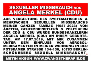 SEXUELLER MISSBRAUCH
SEXUELLER MISSBRAUCH VON
VON
ANGELA MERKEL (CDU)
ANGELA MERKEL (CDU)
AUS VERGELTUNG DES SYSTEMATISCHEN &
MEHRFACHEN SEXUELLEN MISSBRAUCHS
MEINER GANZEN FAMILIE (1987–2023) VON
ÄRZTEN, GEHEIMDIENSTLERN & POLITIKERN
DER CDU & CSU WURDE BUNDESKANZLERIN
ANGELA MERKEL (CDU) AN IHREM GEBURTS-
TAG, AM 17.07.2019, MIT MIR ZUSAMMEN
UNTER DEM EINFLUSS VON AEROSOL-
MEDIKAMENTEN IN MEINER WOHNUNG IN DER
POTSDAMER STRASSE 134–136, 10783 BERLIN-
SCHÖNEBERG SEXUELL MISSBRAUCHT
Metin Akgün * 20.03.1982/ Halle/Westfalen Potsdamer Straße 134–136, 10783 Berlin-Schöneberg ZWANGSTHERAPIE (ZT): 1987–2023 JANUARKONFERENZ: 20.01.2012 5. türkischer Krieg gegen Deutschland: 09.11.2016 COVID-19 Pandemie: 11.03.2019 SARS-CoV-2 Pandemie: 31.12.2019 Plakat erstellt: 25.07.2023
METIN AKGÜN WWW.ZWANGSTHERAPIE.DE
 