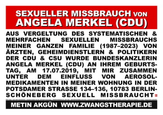 SEXUELLER MISSBRAUCH
SEXUELLER MISSBRAUCH VON
VON
ANGELA MERKEL (CDU)
ANGELA MERKEL (CDU)
AUS VERGELTUNG DES SYSTEMATISCHEN &
MEHRFACHEN SEXUELLEN MISSBRAUCHS
MEINER GANZEN FAMILIE (1987–2023) VON
ÄRZTEN, GEHEIMDIENSTLERN & POLITIKERN
DER CDU & CSU WURDE BUNDESKANZLERIN
ANGELA MERKEL (CDU) AN IHREM GEBURTS-
TAG, AM 17.07.2019, MIT MIR ZUSAMMEN
UNTER DEM EINFLUSS VON AEROSOL-
MEDIKAMENTEN IN MEINER WOHNUNG IN DER
POTSDAMER STRASSE 134–136, 10783 BERLIN-
SCHÖNEBERG SEXUELL MISSBRAUCHT
Metin Akgün * 20.03.1982/ Halle/Westfalen Potsdamer Straße 134–136, 10783 Berlin-Schöneberg ZWANGSTHERAPIE (ZT): 1987–2023 JANUARKONFERENZ: 20.01.2012 5. türkischer Krieg gegen Deutschland: 09.11.2016 COVID-19 Pandemie: 11.03.2019 SARS-CoV-2 Pandemie: 31.12.2019 Plakat erstellt: 06.08.2023
METIN AKGÜN WWW.ZWANGSTHERAPIE.DE
 