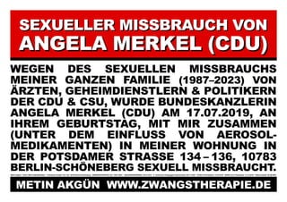 SEXUELLER MISSBRAUCH VON
SEXUELLER MISSBRAUCH VON
ANGELA MERKEL (CDU)
ANGELA MERKEL (CDU)
WEGEN DES SEXUELLEN MISSBRAUCHS
MEINER GANZEN FAMILIE (1987–2023) VON
ÄRZTEN, GEHEIMDIENSTLERN & POLITIKERN
DER CDU & CSU, WURDE BUNDESKANZLERIN
ANGELA MERKEL (CDU) AM 17.07.2019, AN
IHREM GEBURTSTAG, MIT MIR ZUSAMMEN
(UNTER DEM EINFLUSS VON AEROSOL-
MEDIKAMENTEN) IN MEINER WOHNUNG IN
DER POTSDAMER STRASSE 134 – 136, 10783
BERLIN-SCHÖNEBERG SEXUELL MISSBRAUCHT.
Metin Akgün * 20.03.1982/ Halle/Westfalen Potsdamer Straße 134–136, 10783 Berlin-Schöneberg ZWANGSTHERAPIE (ZT): 1987–2023 JANUARKONFERENZ: 20.01.2012 5. Türkischer Krieg gegen Deutschland: 09.11.2016 COVID-19 Pandemie: 11.03.2019 SARS-CoV-2 Pandemie: 31.12.2019 Plakat erstellt: 28.08.2023
METIN AKGÜN WWW.ZWANGSTHERAPIE.DE
METIN AKGÜN WWW.ZWANGSTHERAPIE.DE
 