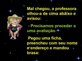 Mal chegou, a professora olhou-a de cima abaixo e avisou:  - Precisamos proceder a uma avaliação.  Pegou uma ficha, preencheu com seu nome e endereço e mandou brasa:  