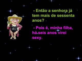 - Então a senhora já tem mais de sessenta anos?   - Pois é, minha filha, há seis anos virei sexy.   