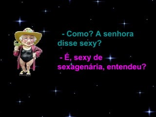 - Como? A senhora disse sexy?   - É, sexy de sexagenária, entendeu?  