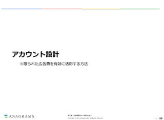 アカウント設計
※限られた広告費を有効に活用する方法

第三者への情報開示を一切禁止します。
Copyright © 2013 Anagrams Inc. All Rights Reserved.

｜ 109

 