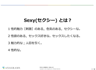 Sexy(セクシー) とは？
1 性的魅力［刺激］のある，色気のある，セクシーな。
2 性欲のある，セックス好きな。セックスしたくなる。
3 魅力的な；人目を引く。
4 性的な。

第三者への情報開示を一切禁止します。
Copyright © 2013 Anagrams Inc. All Rights Reserved.

｜ 12

 