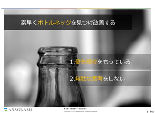 素早くボトルネックを見つけ改善する

1.優先順位をもっている
2.無駄な思考をしない

第三者への情報開示を一切禁止します。
Copyright © 2013 Anagrams Inc. All Rights Reserved.

｜ 145

 