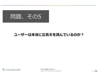 問題、その5
ユーザーは本当に広告文を読んでいるのか？

第三者への情報開示を一切禁止します。
Copyright © 2013 Anagrams Inc. All Rights Reserved.

｜ 194

 