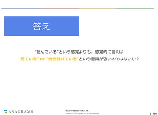 答え
“読んでいる”という感覚よりも、感覚的に言えば
“見ている” or “焼き付けている”という意識が強いのではないか？

第三者への情報開示を一切禁止します。
Copyright © 2013 Anagrams Inc. All Rights Reserved.

｜ 196

 