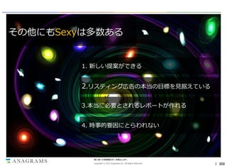 その他にもSexyは多数ある

1. 新しい提案ができる

2.リスティング広告の本当の目標を見据えている
3.本当に必要とされるレポートが作れる

4. 時事的要因にとらわれない

第三者への情報開示を一切禁止します。
Copyright © 2013 Anagrams Inc. All Rights Reserved.

｜ 202

 