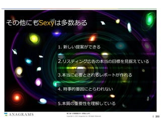 その他にもSexyは多数ある

1. 新しい提案ができる

2.リスティング広告の本当の目標を見据えている
3.本当に必要とされるレポートが作れる

4. 時事的要因にとらわれない
5.本質の重要性を理解している
第三者への情報開示を一切禁止します。
Copyright © 2013 Anagrams Inc. All Rights Reserved.

｜ 203

 