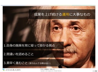 成果を上げ続ける運用に大事なもの

1.自身の施策を常に疑って掛かる視点
2.間違いを認めること

3.素早く進むこと

(落ち込んでる暇はない)
第三者への情報開示を一切禁止します。
Copyright © 2013 Anagrams Inc. All Rights Reserved.

｜ 214

 