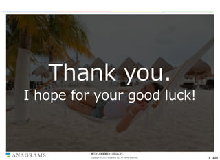 Thank you.
I hope for your good luck!

第三者への情報開示を一切禁止します。
Copyright © 2013 Anagrams Inc. All Rights Reserved.

｜ 226

 