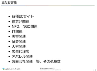 主なお客様

•
•
•
•
•
•
•
•
•
•

各種ECサイト
住まい関連
NPO、NGO関連
IT関連
美容関連
証券関連
人材関連
広告代理店
アパレル関連
製薬会社関連 等、その他複数
第三者への情報開示を一切禁止します。
Copyright © 2013 Anagrams Inc. All Rights Reserved.

｜ 4

 