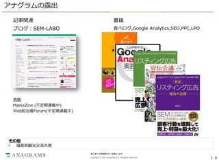 アナグラムの露出
記事関連

書籍

ブログ：SEM-LABO

食べログ,Google Analytics,SEO,PPC,LPO

寄稿
MarkeZine (不定期連載中)
Web担当者Forum(不定期連載中)

その他
•
福島県観光交流大使
第三者への情報開示を一切禁止します。
Copyright © 2013 Anagrams Inc. All Rights Reserved.

｜ 5

 