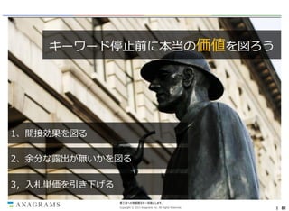 キーワード停止前に本当の価値を図ろう

セクシーなリスティング広告
プレイヤーは引き際もセクシー
1、間接効果を図る
2、余分な露出が無いかを図る

3，入札単価を引き下げる
第三者への情報開示を一切禁止します。
Copyright © 2013 Anagrams Inc. All Rights Reserved.

｜ 61

 