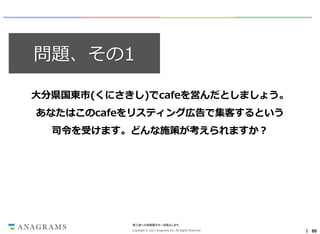 問題、その1
大分県国東市(くにさきし)でcafeを営んだとしましょう。
あなたはこのcafeをリスティング広告で集客するという

司令を受けます。どんな施策が考えられますか？

第三者への情報開示を一切禁止します。
Copyright © 2013 Anagrams Inc. All Rights Reserved.

｜ 66

 