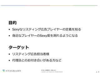 目的
• Sexyなリスティング広告プレイヤーの定義を知る
• 身近なプレイヤーのSexy度を測れるようになる

ターゲット
• リスティング広告担当者様
• 代理店とのお付き合いがある方など

第三者への情報開示を一切禁止します。
Copyright © 2013 Anagrams Inc. All Rights Reserved.

｜ 7

 