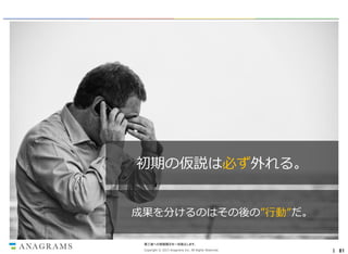 初期の仮説は必ず外れる。
成果を分けるのはその後の”行動”だ。
第三者への情報開示を一切禁止します。
Copyright © 2013 Anagrams Inc. All Rights Reserved.

｜ 81

 