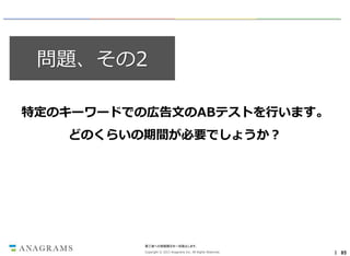 問題、その2
特定のキーワードでの広告文のABテストを行います。
どのくらいの期間が必要でしょうか？

第三者への情報開示を一切禁止します。
Copyright © 2013 Anagrams Inc. All Rights Reserved.

｜ 85

 