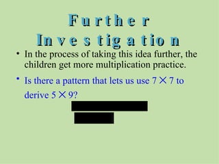 Further Investigation In the process of taking this idea further, the children get more multiplication practice. Is there a pattern that lets us use 7    7 to derive 5    9?  
