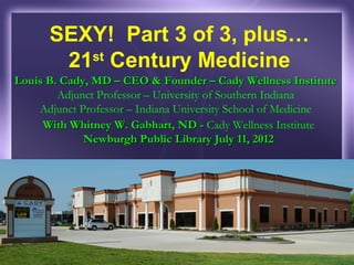 SEXY! Part 3 of 3, plus…
       21 Century Medicine
         st
Louis B. Cady, MD – CEO & Founder – Cady Wellness Institute
        Adjunct Professor – University of Southern Indiana
    Adjunct Professor – Indiana University School of Medicine
     With Whitney W. Gabhart, ND - Cady Wellness Institute
             Newburgh Public Library July 11, 2012
 