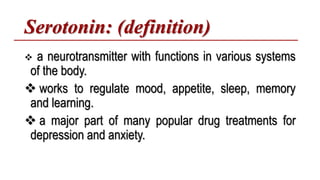 Serotonin: (definition)
 a neurotransmitter with functions in various systems
of the body.
 works to regulate mood, appetite, sleep, memory
and learning.
 a major part of many popular drug treatments for
depression and anxiety.
 