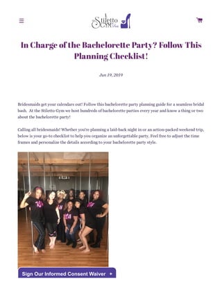 In Charge of the Bachelore e Party? Follow This
Planning Checklist!
Jun 19, 2019
Bridesmaids get your calendars out! Follow this bachelorette party planning guide for a seamless bridal
bash. At the Stiletto Gym we host hundreds of bachelorette parties every year and know a thing or two
about the bachelorette party!
Calling all bridesmaids! Whether you're planning a laid-back night in or an action-packed weekend trip,
below is your go-to checklist to help you organize an unforgettable party. Feel free to adjust the time
frames and personalize the details according to your bachelorette party style.

Sign Our Informed Consent Waiver +
 