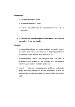 Desventajas:
 Un incremento de los gastos.
 El aumento de materia prima
 resolver adecuadamente los problemas económicos de la
empresa.
 5: Capacitación interna del personal encargado de manipular
los equipos de alta tecnología,
Ventajas:
 La capacitación a todos los niveles, constituye una de las mejores
inversiones en recursos humanos y una de las principales fuentes
de bienestar para el personal de toda organización.
 perfeccionamiento técnico del trabajador para que éste se
desempeñe eficientemente en las funciones a él asignadas de
tecnología y así producir resultados de calidad,
 prevenir y solucionar anticipadamente problemas potenciales
dentro de la organización, las averías tecnológicas pueden ser
resueltas por los mismos empleados, sin necesidad de acudir a
staff.
 