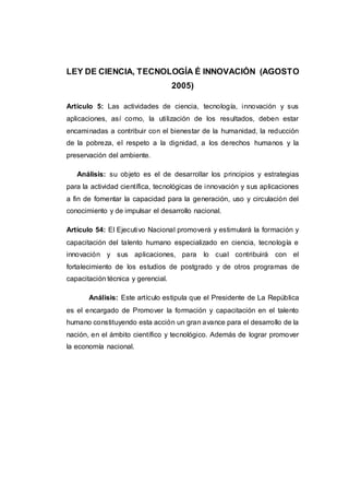 LEY DE CIENCIA, TECNOLOGÍA É INNOVACIÓN (AGOSTO
2005)
Artículo 5: Las actividades de ciencia, tecnología, innovación y sus
aplicaciones, así como, la utilización de los resultados, deben estar
encaminadas a contribuir con el bienestar de la humanidad, la reducción
de la pobreza, el respeto a la dignidad, a los derechos humanos y la
preservación del ambiente.
Análisis: su objeto es el de desarrollar los principios y estrategias
para la actividad científica, tecnológicas de innovación y sus aplicaciones
a fin de fomentar la capacidad para la generación, uso y circulación del
conocimiento y de impulsar el desarrollo nacional.
Artículo 54: El Ejecutivo Nacional promoverá y estimulará la formación y
capacitación del talento humano especializado en ciencia, tecnología e
innovación y sus aplicaciones, para lo cual contribuirá con el
fortalecimiento de los estudios de postgrado y de otros programas de
capacitación técnica y gerencial.
Análisis: Este artículo estipula que el Presidente de La República
es el encargado de Promover la formación y capacitación en el talento
humano constituyendo esta acción un gran avance para el desarrollo de la
nación, en el ámbito científico y tecnológico. Además de lograr promover
la economía nacional.
 