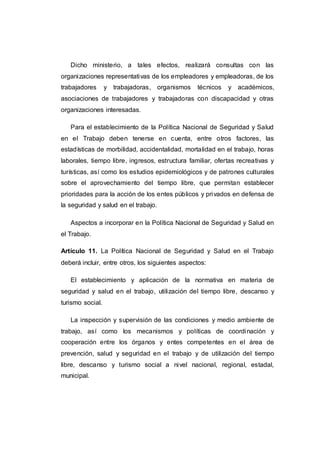 Dicho ministerio, a tales efectos, realizará consultas con las
organizaciones representativas de los empleadores y empleadoras, de los
trabajadores y trabajadoras, organismos técnicos y académicos,
asociaciones de trabajadores y trabajadoras con discapacidad y otras
organizaciones interesadas.
Para el establecimiento de la Política Nacional de Seguridad y Salud
en el Trabajo deben tenerse en cuenta, entre otros factores, las
estadísticas de morbilidad, accidentalidad, mortalidad en el trabajo, horas
laborales, tiempo libre, ingresos, estructura familiar, ofertas recreativas y
turísticas, así como los estudios epidemiológicos y de patrones culturales
sobre el aprovechamiento del tiempo libre, que permitan establecer
prioridades para la acción de los entes públicos y privados en defensa de
la seguridad y salud en el trabajo.
Aspectos a incorporar en la Política Nacional de Seguridad y Salud en
el Trabajo.
Artículo 11. La Política Nacional de Seguridad y Salud en el Trabajo
deberá incluir, entre otros, los siguientes aspectos:
El establecimiento y aplicación de la normativa en materia de
seguridad y salud en el trabajo, utilización del tiempo libre, descanso y
turismo social.
La inspección y supervisión de las condiciones y medio ambiente de
trabajo, así como los mecanismos y políticas de coordinación y
cooperación entre los órganos y entes competentes en el área de
prevención, salud y seguridad en el trabajo y de utilización del tiempo
libre, descanso y turismo social a nivel nacional, regional, estadal,
municipal.
 