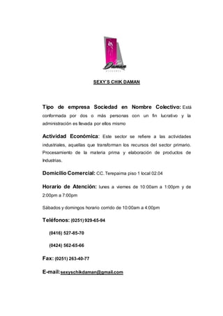 SEXY`S CHIK DAMAN
Tipo de empresa Sociedad en Nombre Colectivo: Está
conformada por dos o más personas con un fin lucrativo y la
administración es llevada por ellos mismo
Actividad Económica: Este sector se refiere a las actividades
industriales, aquellas que transforman los recursos del sector primario.
Procesamiento de la materia prima y elaboración de productos de
Industrias.
Domicilio Comercial: CC. Terepaima piso 1 local 02.04
Horario de Atención: lunes a viernes de 10:00am a 1:00pm y de
2:00pm a 7:00pm
Sábados y domingos horario corrido de 10:00am a 4:00pm
Teléfonos: (0251) 929-65-94
(0416) 527-85-70
(0424) 562-65-66
Fax: (0251) 263-40-77
E-mail:sexyschikdaman@gmail.com
 