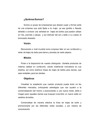 ¿QuiénesSomos?
Somos un grupo de empresarias que desean surgir y formar parte
de una empresa que está fijada a la mujer, ya sea gordita o flaquita
dándole a conocer una variedad en trajes de baños que puedan utilizar
en ríos, piscinas o playas y así disfrutar del sol y darle a su cuerpo el
bronceado deseado.
Visión
Reconocida a nivel mundial como empresa líder en ser confección y
venta de trajes de baño para dama y prendas de vestir playera.
Misión
Poner a la disposición de nuestra distinguida clientela productos de
máxima calidad en confección, siendo totalmente innovadora en sus
diseños, así como distribuir líneas de trajes de baños para damas, que
sean rentables para los clientes.
Objetivos
Visualizar la aceptación que nuestro producto pueda tener en los
diferentes mercados, anticipando estrategias que nos ayuden a la
comercialización del mismo y posicionando a una nueva moda, estilo e
imagen para aquellas damas que busquen encontrar un nuevo estilo en
vestidos de baños.
Comercializar de manera efectiva la línea de trajes de baño y
promocionarlo por las diferentes redes sociales, y por medios de
comunicación.
 
