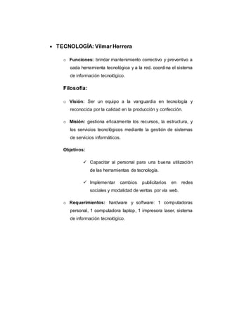  TECNOLOGÍA: Vilmar Herrera
o Funciones: brindar mantenimiento correctivo y preventivo a
cada herramienta tecnológica y a la red. coordina el sistema
de información tecnológico.
Filosofía:
o Visión: Ser un equipo a la vanguardia en tecnología y
reconocida por la calidad en la producción y confección.
o Misión: gestiona eficazmente los recursos, la estructura, y
los servicios tecnológicos mediante la gestión de sistemas
de servicios informáticos.
Objetivos:
 Capacitar al personal para una buena utilización
de las herramientas de tecnología.
 Implementar cambios publicitarios en redes
sociales y modalidad de ventas por vía web.
o Requerimientos: hardware y software: 1 computadoras
personal, 1 computadora laptop, 1 impresora laser, sistema
de información tecnológico.
 