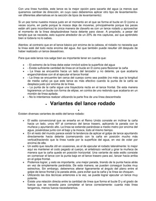 Con una línea hundida, este lance es la mejor opción para sacarla del agua (a menos que
queramos cambiar de dirección, en cuyo caso deberemos aplicar otro tipo de levantamiento-
ver diferentes alternativas en la sección de tipos de levantamiento)
Si un pez toma nuestra mosca justo en el momento en el que se forma el bucle en D (como a
veces ocurre, en parte porque la mosca deja de moverse, principalmente porque los peces
están ahí para incordiarnos) la única manera de clavarlo es con un lance rodado y aprovechar
el momento de la línea desplazándose hacia delante para clavar. A propósito, a pesar del
temple que se necesita, esto supone alrededor de un 20% de mis capturas, así que apréndelo
bien si todavía no lo sabes.
Atentos: al contrario que en el lance básico por encima de la cabeza, el rodado no necesita que
la línea esté del todo recta encima del agua. Así que también puede resultar útil después de
haber realizado un lance desastroso.
Para que este lance nos salga bien es importante tener en cuenta que:
• - El extremo de la línea debe estar inmóvil sobre la superficie del agua
• - Existe suficiente cantidad de línea en el bucle en D como para flexionar la caña
• - La línea se encuentre hacia un lado del lanzador y no delante, ya que acabaría
enganchándose con él al ejecutar el lance frontal
• - La línea se encuentre tan cerca del cuerpo como sea posible (no más que la longitud
de media caña) ya que este lance es más efectivo cuando la punta de la caña se
desplaza justo por encima de la línea.
• - La punta de la caña sigue una trayectoria recta en el lance frontal. De esta manera
lograremos un bucle con forma de elipse, en contra de uno redondo que acabaría en un
montón de línea apilada.
• - No lo intentamos realizar utilizando la parte fina de una línea descentrada
• Variantes del lance rodado
•
Existen diversas variantes de estilo del lance rodado:
• El estilo convencional que se enseña en el Reino Unido consiste en inclinar la caña
hacia un lado, unos 45º al comienzo del lance trasero, aplicando la parada con la
muñeca y apuntando alto. La línea se extiende parándose a medio metro por encima del
agua, posándose junto con el bajo y la mosca, todo al mismo tiempo.
• En el resto del mundo parece existir la tendencia de aplicar el golpe de lance apuntando
directamente hacia delante (comenzando con la caña en posición mucho más
vertical)haciendo que la línea ruede por la superficie del agua, en vez de volar por
encima de ella.
• Un estilo que resulta útil en ocasiones, es el de ejecutar el rodado lateralmente: lo mejor
aquí es mantener el codo pegado al cuerpo, el antebrazo vertical y girar la muñeca de
manera que la caña quede en posición horizontal. Una variante de este estilo consiste
en comenzar el lance con la punta baja en el lance trasero para así, lanzar hacia arriba
en el golpe frontal.
• Podemos lograr, y esto es importante, una mejor parada, tirando de la punta hacia atrás
en vez de simplemente parándola. De esta manera, se pueden conseguir bucles muy
estrechos. Sin embargo, deberemos alterar ligeramente el ángulo del plano entre el
golpe de lance frontal y la parada atrás, para evitar que la caña y la línea se choquen.
• Utilizando las dos técnicas anteriores a la vez, se puede lograr ejecutar un lance muy
potente.
• Existe una relación directa entre la cantidad de línea que forma el bucle D y el grado de
fuerza que se necesita para completar el lance correctamente: cuanta más línea
tengamos, menos fuerza necesitaremos.
 