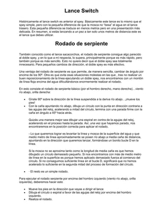 Lance Switch
Históricamente el lance switch es anterior al spey. Básicamente este lance es lo mismo que el
spey simple, pero con la pequeña diferencia de que la mosca no “besa” el agua en el lance
trasero. Esta pequeña diferencia se traduce en menos metros pero en una presentación más
delicada. En resumen, si estás lanzando a un pez a tan solo unos metros de distancia este es
el lance que debes utilizar.
Rodado de serpiente
También conocido como el lance sacacorchos, el rodado de serpiente consigue algo parecido
al doble spey, y en lo que a mí respecta, lo supera, principalmente porque es más rápido, pero
también porque es más sencillo. Esto no quiere decir que el doble spey sea totalmente
innecesario. Para pequeños cambios de dirección, el doble spey es más efectivo.
Una ventaja del rodado de serpiente es que permite, de manera sencilla, cambiar de ángulo por
encima de los 90º. Otra es que evita esas situaciones molestas en las que , tras no realizar un
buen reposicionamiento de la línea ejecutando un doble spey, nos encontramos con un montón
de línea floja encima del agua dificultándonos enormemente realizar el rodado.
En esto consiste el rodado de serpiente básico (por el hombro derecho, mano derecha)…viento
río abajo, orilla derecha:
• Gírate 90º sobre la dirección de la línea suspendida a la deriva río abajo…¡mueve los
pies!
• Con la caña apuntando río abajo, dibuja un círculo con la punta en dirección contraria a
las agujas del reloj, acelerando a mitad del círculo, termina con una parada firme con la
caña en ángulo a 45º hacia atrás.
Quizás una manera mejor sea dibujar una espiral en contra de la agujas del reloj,
acelerando en el proceso hasta la parada. Así, una vez que hayamos parado, nos
encontraremos en la posición correcta para aplicar el rodado.
- Lo que queremos lograr es levantar la línea y mosca de la superficie del agua y que
medio metro de línea aproximadamente se posen río abajo a media caña de distancia,
apuntando en la dirección que queremos lanzar, formándose un bonito bucle D en la
línea.
Si la mosca no se aproxima tanto como la longitud de media caña es que hemos
dibujado un círculo demasiado pequeño. Si nos encontramos con más de medio metro
de línea en la superficie es porque hemos aplicado demasiado fuerza al comienzo del
círculo. Si no conseguimos suficiente línea en el bucle D, significará que no hemos
acelerado lo suficiente en la segunda mitad del proceso de formación del círculo.
• · El resto es un simple rodado.
Para ejecutar el rodado serpiente por encima del hombro izquierdo (viento río abajo, orilla
izquierda), deberemos hacer esto
• Mueve los pies en la dirección que vayas a dirigir el lance
• Dibuja el círculo o espiral a favor de las agujas del reloj por encima del hombro
izquierdo.
• Realiza el rodado.
 