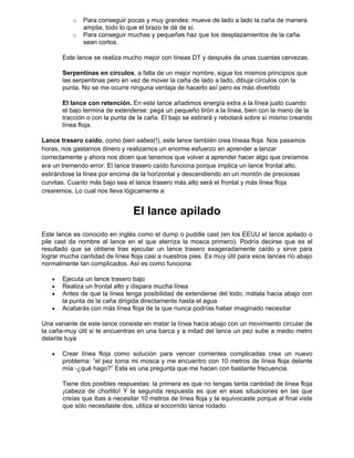 o Para conseguir pocas y muy grandes: mueve de lado a lado la caña de manera
amplia, todo lo que el brazo te dé de sí.
o Para conseguir muchas y pequeñas haz que los desplazamientos de la caña
sean cortos.
Este lance se realiza mucho mejor con líneas DT y después de unas cuantas cervezas.
Serpentinas en círculos, a falta de un mejor nombre, sigue los mismos principios que
las serpentinas pero en vez de mover la caña de lado a lado, dibuja círculos con la
punta. No se me ocurre ninguna ventaja de hacerlo así pero es más divertido
El lance con retención. En este lance añadimos energía extra a la línea justo cuando
el bajo termina de extenderse: pega un pequeño tirón a la línea, bien con la mano de la
tracción o con la punta de la caña. El bajo se estirará y rebotará sobre sí mismo creando
línea floja.
Lance trasero caído, como bien sabes(!), este lance también crea líneaa floja. Nos pasamos
horas, nos gastamos dinero y realizamos un enorme esfuerzo en aprender a lanzar
correctamente y ahora nos dicen que tenemos que volver a aprender hacer algo que creíamos
era un tremendo error. El lance trasero caído funciona porque implica un lance frontal alto,
estirándose la línea por encima de la horizontal y descendiendo en un montón de preciosas
curvitas. Cuanto más bajo sea el lance trasero más alto será el frontal y más línea floja
crearemos. Lo cual nos lleva lógicamente a:
El lance apilado
Este lance es conocido en inglés como el dump o puddle cast (en los EEUU el lance apilado o
pile cast da nombre al lance en el que aterriza la mosca primero). Podría decirse que es el
resultado que se obtiene tras ejecutar un lance trasero exageradamente caído y sirve para
lograr mucha cantidad de línea floja casi a nuestros pies. Es muy útil para esos lances río abajo
normalmente tan complicados. Así es como funciona:
• Ejecuta un lance trasero bajo
• Realiza un frontal alto y dispara mucha línea
• Antes de que la línea tenga posibilidad de extenderse del todo, mátala hacia abajo con
la punta de la caña dirigida directamente hasta el agua
• Acabarás con más línea floja de la que nunca podrías haber imaginado necesitar
Una variante de este lance consiste en matar la línea hacia abajo con un movimiento circular de
la caña-muy útil si te encuentras en una barca y a mitad del lance un pez sube a medio metro
delante tuya
• Crear línea floja como solución para vencer corrientes complicadas crea un nuevo
problema: “el pez toma mi mosca y me encuentro con 10 metros de línea floja delante
mía -¿qué hago?” Esta es una pregunta que me hacen con bastante frecuencia.
Tiene dos posibles respuestas: la primera es que no tengas tanta cantidad de línea floja
¡cabeza de chorlito! Y la segunda respuesta es que en esas situaciones en las que
creías que ibas a necesitar 10 metros de línea floja y te equivocaste porque al final viste
que sólo necesitaste dos, utiliza el socorrido lance rodado.
 