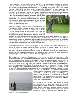 Dentro d
lanzado
logran u
muñeca,
descripci
muñeca
muchos
oreja, tam
su espa
pies abie
correctam
sigue un
encima d
Entre los
Reino U
con un m
Otros lo
piedra ( e
es totalm
su bucle
puntal) A
los difere
los que n
recorren
Independ
incluso s
lanzamie
a la ejecu
de otra m
eres dies
Es una
comenta
con un e
halaguen
tengo! E
entiénde
es la téc
lo tanto “
cuando t
entiendo
del grupo de
(y bastante
na parada
realizando
ión curiosa
a la caña c
instructores
mbién los ha
lda - norma
erta. Para re
mente, debe
a trayectoria
de la punta d
s Tiradores,
nido, existe
movimiento
hacen com
el movimien
mente diferen
lanzando la
Algunos elev
entes grupos
no lo hacen
desde atrás
dientemente
si realiza la
ento de jaba
ución del lan
manera, ase
stro) al realiz
pena que m
das antes s
stilo de lanz
n como lanz
Esta es la té
me, pero ac
nica que me
“Mi técnica e
tu instructor
muy bien, p
e los Empu
e internacion
enérgica ad
lo que ello
de lo que
con una cor
s de lanzado
ay quienes lo
almente ado
ealizar un la
eremos ase
a recta vertic
de la caña.
, osea el re
n muchas v
muy parecid
mo si el pun
nto del dardo
nte a este ú
ateralmente
van el codo e
s de lanzado
n. Así mismo
s para ejecut
e del estilo q
a parada de
lina), todos
nce frontal c
egúrate que
zar el lance d
muchos inst
son perfecta
zado que a é
zador. Sea c
écnica que
ceptable. Pu
ejor me va a
es buena, to
r descubre e
pero así es.
ujadores – p
nal de lanza
delante dand
os llaman,
es un golpe
rrea para im
o, dentro de
o comienzan
optando un
ance desde
gurarnos de
cal y que la
esto del mu
variantes. A
do al de lan
ntal de la ca
o parte desd
último). Algu
y otros tira
en el golpe
ores pueden
o también e
tar el golpe d
que se teng
el lance tra
los grandes
con el codo s
tu codo es
delantero. E
ructores no
amente acep
él le va muy
como sea, lle
mejor me f
uede sin em
mí también
odas las dem
errores que
exis
mov
muc
fund
disc
Unid
En
norm
trase
lanc
pers
natu
por cierto, u
ar), existen
do un golpe
“una presió
e de muñec
mpedir cualq
e este grup
n por detrás
a posición
esta posici
e que la ca
línea viaja p
undo fuera d
Algunos lanz
nzar un dard
aña fuera u
de la cabeza
unos estrech
an directame
de lance fro
n dividirse e
es posible en
de lance fro
a o de si el
asero adopta
s lanzadores
situado en lí
sté directam
Este es un gr
se den cu
ptables. A m
bien - pued
ega un punt
funciona" Lo
bargo que la
n debe de se
más son una
sólo son a
ten algunos
vimiento de
chos otros e
damental. Y
culpe por sa
do crea muc
lo que a
malmente c
ero y flexion
ce frontal. E
sonas les re
ural para el
una manera
algunas va
e seco de m
ón del pulga
ca. Los hay
quier movim
o, comienza
de
de
ión
aña
por
del
zan
do.
una
a, y
han
ente hacia a
ontal (vuelta
entre los que
ncontrar dife
ntal.
l lanzador e
ando la po
s que conozc
ínea entre e
ente en líne
ran consejo.
uenta que to
menudo ocur
e que algun
to en el que
o cual sería
a cosa no a
er la mejor p
a porquería”
aplicables a
s estilos de l
muñeca e
estilos en lo
Y en este m
acar el tema
cha confusió
mí respe
con un golp
nándola liger
Es curioso
esulta impos
las es emp
a muy britá
ariantes: alg
muñeca. Ot
ar”, lo cual
y que prefie
miento de la
an el lance
abajo (bajan
a empujar d
e dan un go
erencias en
estira el braz
osición 90-9
co prestan e
el hombro y e
ea con tu ro
.
odas las va
rre algo así
nos colegas
e se dice a s
a correcto, n
acabe ahí y
para todos lo
” La cosa em
su técnica
anzado en l
es fatal, si
os que algo
momento per
de la muñe
n.
ecta, yo “l
pe de muñe
ramente hac
observar c
sible “lanzar”
pujar hacia
nica de ens
unos lanzad
tros usan m
resulta ser
eren sujetar
misma. Au
frontal des
do con fuer
de nuevo) T
lpe de muñe
la distancia
zo hacia atr
0 ( como e
especial ate
el objetivo. D
odilla derech
ariantes de
: tu instructo
se fijen en é
sí mismo: “¡Y
no extraordi
piense: “ Si
os demás” y
mpeora aun
. Concretam
los que cual
n embargo
o de muñec
rmíteme que
eca. En el R
anzo” la c
eca en el
cia adelante
cómo a alg
” la caña, lo
adelante. N
señar
dores
menos
r una
rse la
unque
de la
rza el
Todos
eca y
a que
rás, e
en el
nción
Dicho
ha (si
estilo
or da
él y le
Ya lo
inario
i esta
por
n más
mente
lquier
hay
ca es
e me
Reino
caña,
lance
en el
gunas
o más
No lo
 