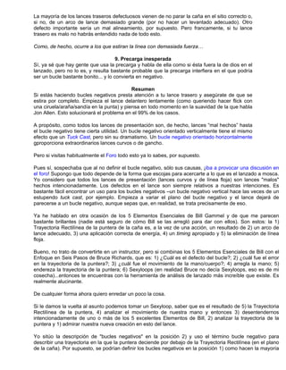 La mayoría de los lances traseros defectuosos vienen de no parar la caña en el sitio correcto o,
si no, de un arco de lance demasiado grande (por no hacer un levantado adecuado). Otro
defecto importante sería un mal alineamiento, por supuesto. Pero francamente, si tu lance
trasero es malo no habrás entendido nada de todo esto.
Como, de hecho, ocurre a los que estiran la línea con demasiada fuerza…
9. Precarga inesperada
Sí, ya sé que hay gente que usa la precarga y habla de ella como si ésta fuera la de dios en el
lanzado, pero no lo es, y resulta bastante probable que la precarga interfiera en el que podría
ser un bucle bastante bonito... y lo convierta en negativo.
Resumen
Si estás haciendo bucles negativos presta atención a tu lance trasero y asegúrate de que se
estira por completo. Empieza el lance delantero lentamente (como queriendo hacer flick con
una ciruela/araña/sandía en la punta) y piensa en todo momento en la suavidad de la que habla
Jon Allen. Esto solucionará el problema en el 99% de los casos.
A propósito, como todos los lances de presentación son, de hecho, lances “mal hechos” hasta
el bucle negativo tiene cierta utilidad. Un bucle negativo orientado verticalmente tiene el mismo
efecto que un Tuck Cast, pero sin su dramatismo. Un bucle negativo orientado horizontalmente
gproporciona extraordinarios lances curvos o de gancho.
Pero si visitas habitualmente el Foro todo esto ya lo sabes, por supuesto.
Pues sí, sospechaba que al no definir el bucle negativo, sólo sus causas, ¡iba a provocar una discusión en
el foro! Supongo que todo depende de la forma que escojas para acercarte a lo que es el lanzado a mosca.
Yo considero que todos los lances de presentación (lances curvos y de línea floja) son lances "malos"
hechos intencionadamente. Los defectos en el lance son siempre relativos a nuestras intenciones. Es
bastante fácil encontrar un uso para los bucles negativos –un bucle negativo vertical hace las veces de un
estupendo tuck cast, por ejemplo. Empieza a variar el plano del bucle negativo y el lance dejará de
parecerse a un bucle negativo, aunque sepas que, en realidad, se trata precisamente de eso.
Ya he hablado en otra ocasión de los 5 Elementos Esenciales de Bill Gammel y de que me parecen
bastante brillantes (nadie está seguro de cómo Bill se las arregló para dar con ellos). Son estos: la 1)
Trayectoria Rectilínea de la puntera de la caña es, a la vez de una acción, un resultado de 2) un arco de
lance adecuado, 3) una aplicación correcta de energía, 4) un timing apropiado y 5) la eliminación de línea
floja.
Bueno, no trato de convertirte en un instructor, pero si combinas los 5 Elementos Esenciales de Bill con el
Enfoque en Seis Pasos de Bruce Richards, que es: 1) ¿Cuál es el defecto del bucle?; 2) ¿cuál fue el error
en la trayectoria de la puntera?; 3) ¿cuál fue el movimiento de la mano/cuerpo?; 4) arregla la mano; 5)
endereza la trayectoria de la puntera; 6) Sexyloops (en realidad Bruce no decía Sexyloops, eso es de mi
cosecha)...entonces te encuentras con la herramienta de análisis de lanzado más increíble que existe. Es
realmente alucinante.
De cualquier forma ahora quiero enredar un poco la cosa.
Si le damos la vuelta al asunto podemos tomar un Sexyloop, saber que es el resultado de 5) la Trayectoria
Rectilínea de la puntera, 4) analizar el movimiento de nuestra mano y entonces 3) desentendernos
intencionadamente de uno o más de los 5 excelentes Elementos de Bill, 2) analizar la trayectoria de la
puntera y 1) admirar nuestra nueva creación en esto del lance.
Yo sitúo la descripción de "bucles negativos" en la posición 2) y uso el término bucle negativo para
describir una trayectoria en la que la puntera deciende por debajo de la Trayectoria Rectilínea (en el plano
de la caña). Por supuesto, se podrían definir los bucles negativos en la posición 1) como hacen la mayoría
 