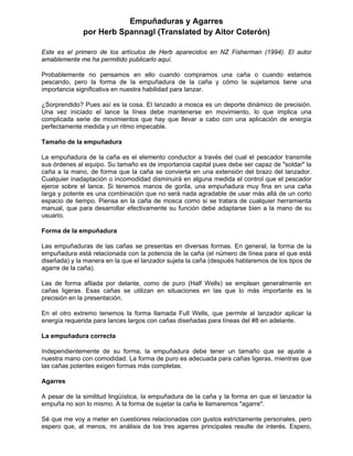 Empuñaduras y Agarres
por Herb Spannagl (Translated by Aitor Coterón)
Este es el primero de los artículos de Herb aparecidos en NZ Fisherman (1994). El autor
amablemente me ha permitido publicarlo aquí.
Probablemente no pensamos en ello cuando compramos una caña o cuando estamos
pescando, pero la forma de la empuñadura de la caña y cómo la sujetamos tiene una
importancia significativa en nuestra habilidad para lanzar.
¿Sorprendido? Pues así es la cosa. El lanzado a mosca es un deporte dinámico de precisión.
Una vez iniciado el lance la línea debe mantenerse en movimiento, lo que implica una
complicada serie de movimientos que hay que llevar a cabo con una aplicación de energía
perfectamente medida y un ritmo impecable.
Tamaño de la empuñadura
La empuñadura de la caña es el elemento conductor a través del cual el pescador transmite
sus órdenes al equipo. Su tamaño es de importancia capital pues debe ser capaz de "soldar" la
caña a la mano, de forma que la caña se convierta en una extensión del brazo del lanzador.
Cualquier inadaptación o incomodidad disminuirá en alguna medida el control que el pescador
ejerce sobre el lance. Si tenemos manos de gorila, una empuñadura muy fina en una caña
larga y potente es una combinación que no será nada agradable de usar más allá de un corto
espacio de tiempo. Piensa en la caña de mosca como si se tratara de cualquier herramienta
manual, que para desarrollar efectivamente su función debe adaptarse bien a la mano de su
usuario.
Forma de la empuñadura
Las empuñaduras de las cañas se presentas en diversas formas. En general, la forma de la
empuñadura está relacionada con la potencia de la caña (el número de línea para el que está
diseñada) y la manera en la que el lanzador sujeta la caña (después hablaremos de los tipos de
agarre de la caña).
Las de forma afilada por delante, como de puro (Half Wells) se emplean generalmente en
cañas ligeras. Esas cañas se utilizan en situaciones en las que lo más importante es la
precisión en la presentación.
En el otro extremo tenemos la forma llamada Full Wells, que permite al lanzador aplicar la
energía requerida para lances largos con cañas diseñadas para líneas del #8 en adelante.
La empuñadura correcta
Independientemente de su forma, la empuñadura debe tener un tamaño que se ajuste a
nuestra mano con comodidad. La forma de puro es adecuada para cañas ligeras, mientras que
las cañas potentes exigen formas más completas.
Agarres
A pesar de la similitud lingüística, la empuñadura de la caña y la forma en que el lanzador la
empuña no son lo mismo. A la forma de sujetar la caña le llamaremos "agarre".
Sé que me voy a meter en cuestiones relacionadas con gustos estrictamente personales, pero
espero que, al menos, mi análisis de los tres agarres principales resulte de interés. Espero,
 