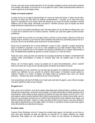 incluso, que haya quien pueda descubrir la raíz de algún problema crónico de lanzado echando
una mirada más atenta a la forma en la que agarra la caña. Estad particularmente atentos si
vuestro agarre es el de pulgar arriba.
Pulgar en la parte superior
A pesar de que es el agarre recomendado en nueve de cada diez libros o videos de lanzado,
sin duda se trata del más difícil de realizar correctamente. Y cuando no se hace bien (que
según mi experiencia es la mayor parte del tiempo) es la causa de bucles cruzados y lances
traseros con la línea caída, formando una panza. También provoca que el impulso de lance
tenga tendencia a desviarse en su trazado.
La razón por la que tantos lanzadores usan mal este agarre no es por falta de materia gris, sino
a causa de la anatomía de la muñeca humana. Veamos por qué este agarre puede producir
problemas.
Agarra el talón de una caña con el pulgar arriba y simula un lance trasero. Observa lo fácil que
resulta rotar la muñeca (y por tanto la caña) bastante más allá de la proverbial posición de la 1
en punto. De ahí es de donde viene la panza en el lance trasero.
Ahora haz la pantomima de un lance delantero y para la caña. ¿Queda tu pulgar apuntando
hacia el objetivo? ¡Apuesto a que no! Lo más probable es que esté mirando hacia arriba. Si
esto es así es señal de que no ha habido una rotación suficiente de la muñeca. Bienvenido al
club. Probablemente acabas de generar un bucle cruzado y un nudo de viento.
Hazlo de nuevo, sólo que esta vez termina con el pulgar apuntando al objetivo. Inmediatamente
notarás cierta incomodidad, al doblar la muñeca algo más de aquello para lo que está
diseñada.
Ahora, con el mismo agarre, mueve la puntera de la caña horizontalmente. ¿Fácil, verdad?
Esta es la razón por la que es tan sencillo perder el trazado del impulso de lance.
Te preguntarás por qué, entonces, se usa este tipo de agarre. En realidad la característica que
redime sus defectos es que, usando el potente dedo pulgar, el lanzador puede aplicar la
máxima energía a su lance. El agarre de pulgar arriba es excelente para usar con cañas
potentes… siempre que seas consciente de sus inconvenientes.
Una empuñadura del tipo Full Wells es la mejor para este tipo de agarre, pues ofrece al pulgar
una gran superficie sobre la que empujar.
El agarre en V
Este, junto con el anterior, es el único agarre adecuado para cañas grandes y potentes. Es una
solución de compromiso, al permitir que el pulgar y el índice descansen en lados opuestos de la
empuñadura. Visto desde la parte superior el aspecto de esos dos dedos es el de una V. Con
este agarre todavía resulta bastante fácil doblar excesivamente la muñeca hacia atrás, pero lo
bueno es que también permite que la muñeca flexe libremente hacia adelante para lograr una
efectiva rotación del talón. Tengo un amigo que tiene artritis en las manos y tuvo que cambiar a
este agarre abandonando el de pulgar arriba. Si tienes un problema similar prueba este agarre
antes de decidirte por abandonar la pesca.
El índice arriba
Cuando Frank Schlosser vivía en Turangi me enseñó este agarre. Al principio se me hizo un
poco raro pero después de algo de práctica se convirtió en mi agarre habitual con cañas
pequeñas. Este agarre es una maravilla. Con el índice en esa posición se bloquea todo
 