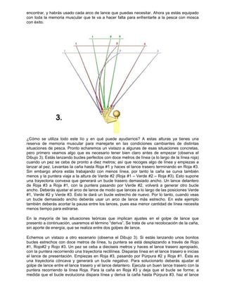 encontra
con toda
con éxito
¿Cómo s
reserva
situacion
pero prim
Dibujo 3)
cuando u
lanzar al
Sin emb
menos y
una traye
de Roja
ancho. D
#1, Verd
un bucle
también
menos tie
En la m
presento
sin aport
Echemos
bucles e
#1, Rojo#
con la pu
el lance
una traye
golpe de
puntera
medida q
r, y habrás
a la memoria
o.
se utiliza to
de memoria
nes de pesca
mero veamo
). Estás lanz
un pez se c
pez. Levan
argo ahora
la puntera v
ectoria conv
#3 a Roja
Deberás ajus
e #2 y Verd
e demasiado
deberás aco
empo para e
ayoría de l
o a continuac
e de energía
s un vistazo
strechos co
#2 y Rojo #
untera recorr
de presenta
ectoria cónc
lance entre
recorriendo
que el bucle
usado cada
a muscular q
odo este lío
a muscular
a. Pronto ec
os algo que
zando bucles
eba de pron
tas la caña
estás traba
viaja a la alt
vexa que ge
#1, con la
star el arco d
de #3. Esto t
o ancho deb
ortar la paus
estirarse.
as situacion
ción, usarem
a, que se rea
o a otro esc
n doce metr
#3. Un pez s
riendo una t
ación. Empie
cava y gene
e el lance tra
la línea Ro
e evoluciona
arco de lan
que te va a
y en qué
para mane
charemos un
es necesa
s perfectos c
nto a diez m
hasta Roja
ajando con
tura de Verd
enerará un b
puntera pas
de lance de
te dará un b
berás usar
sa entre los
nes teóricas
mos el términ
aliza entre d
cenario (obs
ros de línea
se ceba a d
trayectoria re
ezas en Roj
erará un bu
asero y el la
oja. Para la
a dispara lín
nce que pue
hacer falta
puede ayud
ejarte en las
n vistazo a
rio tener bie
con doce me
metros; así q
#1 y haces
menos líne
de #2 (Roja
bucle trasero
sando por V
modo que la
bucle estrec
un arco de
lances, pue
s que implic
no “deriva”. S
dos golpes d
serva el Dib
a, tu puntera
ieciseis met
ectilínea. Dis
ja #3, pasan
ucle negativo
nce delante
caña en Ro
ea y deriva
edas necesit
para enfren
darnos? A e
s condicion
algunas de
en claro ant
etros de líne
que recoges
el lance tras
a, por tanto
#1 – Verde
o demasiado
Verde #2, v
ances a lo la
ho de nuevo
lance más
es esa meno
can ajustes
Se trata de u
de lance.
ujo 3). Si e
a se está de
tros y haces
sparas línea
ndo por Púr
o. Para solu
ro. Ejecuta u
oja #3 y de
la caña has
tar. Ahora ya
ntarte a la p
estas altura
nes cambian
esas situac
tes de emp
ea (a lo largo
s algo de lín
sero termina
o la caña s
#2 – Roja #
o ancho. Un
volverá a ge
argo de las p
o. Por lo tan
s estrecho.
or cantidad d
en el golp
una recoloca
estás lanzan
esplazando
s el lance tra
a en el lance
rpura #2 y R
ucionarlo de
un buen lan
eja que el b
sta Púrpura
a estás equi
pesca con m
as ya tienes
ntes de dist
ciones concr
ezar (obser
o de la línea
ea y empiez
ando en Roj
e curva tam
#3). Esto su
n lance dela
enerar otro
posiciones V
nto, cuando
En este eje
de línea nec
pe de lance
ación de la c
ndo unos bo
a través de
asero aprop
e trasero e in
Roja #1. És
eberás ajust
ce trasero c
ucle se form
#3. haz el
ipado
mosca
s una
tintas
retas,
rva el
a roja)
zas a
ja #3.
mbién
upone
antero
bucle
Verde
veas
emplo
cesita
e que
caña,
onitos
Rojo
piado,
nicias
sta es
tar el
con la
me; a
lance
 