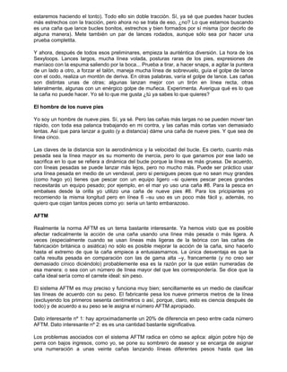 estaremos haciendo el tonto). Todo ello sin doble tracción. Sí, ya sé que puedes hacer bucles
más estrechos con la tracción, pero ahora no se trata de eso, ¿no? Lo que estamos buscando
es una caña que lance bucles bonitos, estrechos y bien formados por sí misma (por decirlo de
alguna manera). Mete también un par de lances rodados, aunque sólo sea por hacer una
prueba completita.
Y ahora, después de todos esos preliminares, empieza la aunténtica diversión. La hora de los
Sexyloops. Lances largos, mucha línea volada, posturas raras de los pies, expresiones de
maníaco con la espuma saliendo por la boca... Prueba a tirar, a hacer snaps, a agitar la puntera
de un lado a otro, a forzar el talón, maneja mucha línea de sobrevuelo, guía el golpe de lance
con el codo, realiza un montón de deriva. En otras palabras, varía el golpe de lance. Las cañas
son distintas unas de otras; algunas lanzan mejor con un tirón en línea recta, otras
lateralmente, algunas con un enérgico golpe de muñeca. Experimenta. Averigua qué es lo que
la caña no puede hacer. Yo sé lo que me gusta ¿tú ya sabes lo que quieres?
El hombre de los nueve pies
Yo soy un hombre de nueve pies. Sí, ya sé. Pero las cañas más largas no se pueden mover tan
rápido, con toda esa palanca trabajando en mi contra, y las cañas más cortas van demasiado
lentas. Así que para lanzar a gusto (y a distancia) dáme una caña de nueve pies. Y que sea de
línea cinco.
Las claves de la distancia son la aerodinámica y la velocidad del bucle. Es cierto, cuanto más
pesada sea la línea mayor es su momento de inercia, pero lo que ganamos por ese lado se
sacrifica en lo que se refiera a dinámica del bucle porque la línea es más gruesa. De acuerdo,
con líneas pesadas se puede lanzar más lejos, pero no mucho más. Puede ser práctico usar
una línea pesada en medio de un vendaval, pero si persigues peces que no sean muy grandes
(como hago yo) tienes que pescar con un equipo ligero –si quieres pescar peces grandes
necesitarás un equipo pesado; por ejemplo, en el mar yo uso una caña #8. Para la pesca en
embalses desde la orilla yo utilizo una caña de nueve pies #8. Para los pricipiantes yo
recomiendo la misma longitud pero en línea 6 –su uso es un poco más fácil y, además, no
quiero que cojan tantos peces como yo: sería un tanto embarazoso.
AFTM
Realmente la norma AFTM es un tema bastante interesante. Ya hemos visto que es posible
afectar radicalmente la acción de una caña usando una línea más pesada o más ligera. A
veces (especialmente cuando se usan líneas más ligeras de la teórica con las cañas de
fabricación británica o asiática) no sólo es posible mejorar la acción de la caña, sino hacerlo
hasta el extremo de que la caña empiece a entusiasmarnos. La única desventaja es que la
caña resulta pesada en comparación con las de gama alta –y, francamente (y no creo ser
demasiado cínico diciéndolo) probablemente esa es la razón por la que están numeradas de
esa manera: o sea con un número de línea mayor del que les correspondería. Se dice que la
caña ideal sería como el carrete ideal: sin peso.
El sistema AFTM es muy preciso y funciona muy bien; sencillamente es un medio de clasificar
las líneas de acuerdo con su peso. El fabricante pesa los nueve primeros metros de la línea
(excluyendo los primeros sesenta centímetros o así, porque, claro, esto es ciencia después de
todo) y de acuerdo a su peso se le asigna el número AFTM apropiado.
Dato interesante nº 1: hay aproximadamente un 20% de diferencia en peso entre cada número
AFTM. Dato interesante nº 2: es es una cantidad bastante significativa.
Los problemas asociados con el sistema AFTM radica en cómo se aplica: algún pobre hijo de
perra con bajos ingresos, como yo, se pone su sombrero de asesor y se encarga de asignar
una numeración a unas veinte cañas lanzando líneas diferentes pesos hasta que las
 